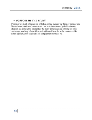 storesay 2016
64
 PURPOSE OF THE STUDY
Whenever we think of the origin of Indian online market, we think of storesay and
flipkart based models of e-commerce , but now in the era of globalization the
situation has completely changed as the many companies are sizzling hot with
continuous poaching of new ideas and additional benefits to the customers like
instant delivery after sales services and payment methods etc .
 