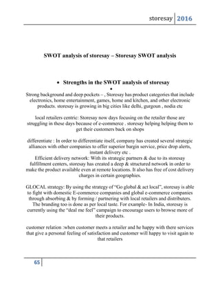 storesay 2016
65
SWOT analysis of storesay – Storesay SWOT analysis
 Strengths in the SWOT analysis of storesay

Strong background and deep pockets – , Storesay has product categories that include
electronics, home entertainment, games, home and kitchen, and other electronic
products. storesay is growing in big cities like delhi, gurgoun , nodia etc
local retailers centric: Storesay now days focusing on the retailer those are
struggling in these days because of e-commerce . storesay helping helping them to
get their customers back on shops
differentiate : In order to differentiate itself, company has created several strategic
alliances with other companies to offer superior bargin service, price drop alerts,
instant delivery etc .
Efficient delivery network: With its strategic partners & due to its storesay
fulfillment centers, storesay has created a deep & structured network in order to
make the product available even at remote locations. It also has free of cost delivery
charges in certain geographies.
GLOCAL strategy: By using the strategy of “Go global & act local”, storesay is able
to fight with domestic E-commerce companies and global e-commerce companies
through absorbing & by forming / partnering with local retailers and distributers.
The branding too is done as per local taste. For example- In India, storesay is
currently using the “deal me feel” campaign to encourage users to browse more of
their products.
customer relation :when customer meets a retailer and he happy with there services
that give a personal feeling of satisfaction and customer will happy to visit again to
that retailers
 