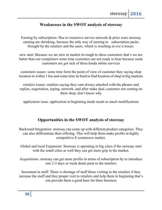 storesay 2016
66
Weaknesses in the SWOT analysis of storesay
Earning by subscription: Due to extensive service network & price wars storesay
earning are shrinking, because the only way of earning in subscription packs
brought by the retailers and the users, which is resulting in eve n losses.
new start: Because we are new in market its tough to show customers that’s we are
batter than our compititers some time customers are not ready to hear because some
customers are got sick of these kinda online services
customers issues: some time form the point of view of customer they saying shop
location in within 1 km and some time its hard to find location of shop in big markets
retailers issues: retailers saying they cant always attached with the phones and
replies, negotiation, typing, network ,and after make deal ,customer not coming on
there shop, don’t know why
application issue: application in beginning mode needs to much modifications
Opportunities in the SWOT analysis of storesay
Backward Integration: storesay can come up with different product categories. They
can also differentiate their offering. This will help them make profits in highly
competitive E-commerce market.
Global and local Expansion: Storesay is operating in big cities if the storesay start
with the small cities as well they can get more grip in the market.
Acquisitions: storesay can get more profits in terms of subscription by to introduce
one 2-3 days or week demo pack to the retailers
.
Increment in stuff: There is shortage of stuff those visiting to the retailers if they
increase the stuff and they proper visit to retailers and help them in beginning that’s
can provide them a good base for there business
 