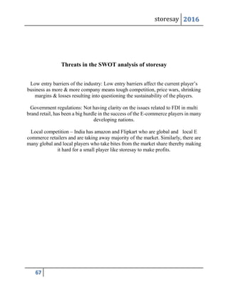 storesay 2016
67
Threats in the SWOT analysis of storesay
Low entry barriers of the industry: Low entry barriers affect the current player’s
business as more & more company means tough competition, price wars, shrinking
margins & losses resulting into questioning the sustainability of the players.
Government regulations: Not having clarity on the issues related to FDI in multi
brand retail, has been a big hurdle in the success of the E-commerce players in many
developing nations.
Local competition – India has amazon and Flipkart who are global and local E
commerce retailers and are taking away majority of the market. Similarly, there are
many global and local players who take bites from the market share thereby making
it hard for a small player like storesay to make profits.
 