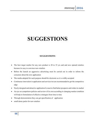 storesay 2016
68
SUGGESTIONS
SUGGESTIONS
 The best target market for any new product is 20 to 35 yrs and and new opened retailers
because its easy to convince new retailers
 Before the launch an aggressive advertising must be carried out in order to inform the
consumer about the new application
 The media adopted for such purpose should be electronic as it is wildly accepted
 Continuous innovation in application and services too are recommended to get the competitive
edge
 Nicely designed and attractive application Is must to find better prospects and widen its market
 An eye on competitors policies and review of its own according to changing market condition
will help in formulation of effective strategies from time to time
 Through demonstration they can get specification of application
 small demo packs for new retailers
 