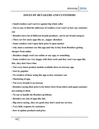 storesay 2016
69
ISSUES BY RETAILERS AND CUSTOMERS
: Small retailers can't survive against big whole seller
: Not so easy to find the addresses of retailers even i can't so how any customer
can
: Retailers have lot of different brands products , not in our brand category
: There are few more apps like us , zopper ,Retailerz
: Some retailers won’t open their price to open market
: why must a customer use this app and why to buy from Retailers getting
cheaper from online
: Retailers simply won't use online or any app. or something
: Some retailers are very happy with their work and they won’t use apps like
this...they don't have time
: Not every latest product modals available there in storesay app
: Sort by popular
: No retailers of hisar using this app so how customer can
: Marketing of app.
: Not every brands is on storesay
: Retailers saying their price is far batter (low) from others and again customer
not coming to them
: No one to handle the Retailers problems
: Retailers are sick of apps like this
: Big stores saying...they are good..they don’t need our services
: Very little response by customers
: how to update products and price
 