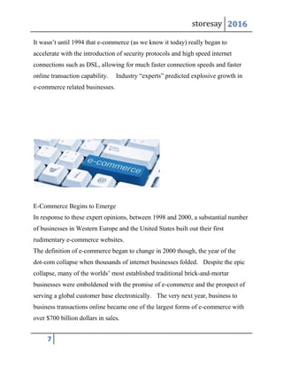 storesay 2016
7
It wasn’t until 1994 that e-commerce (as we know it today) really began to
accelerate with the introduction of security protocols and high speed internet
connections such as DSL, allowing for much faster connection speeds and faster
online transaction capability. Industry “experts” predicted explosive growth in
e-commerce related businesses.
E-Commerce Begins to Emerge
In response to these expert opinions, between 1998 and 2000, a substantial number
of businesses in Western Europe and the United States built out their first
rudimentary e-commerce websites.
The definition of e-commerce began to change in 2000 though, the year of the
dot-com collapse when thousands of internet businesses folded. Despite the epic
collapse, many of the worlds’ most established traditional brick-and-mortar
businesses were emboldened with the promise of e-commerce and the prospect of
serving a global customer base electronically. The very next year, business to
business transactions online became one of the largest forms of e-commerce with
over $700 billion dollars in sales.
 