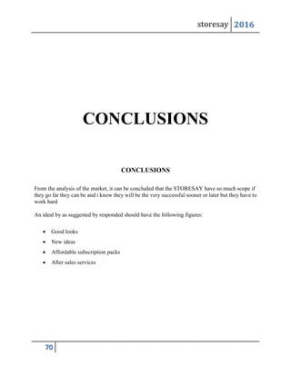 storesay 2016
70
CONCLUSIONS
CONCLUSIONS
From the analysis of the market, it can be concluded that the STORESAY have so much scope if
they go far they can be and i know they will be the very successful sooner or later but they have to
work hard
An ideal by as suggested by responded should have the following figures:
 Good looks
 New ideas
 Affordable subscription packs
 After sales services
 