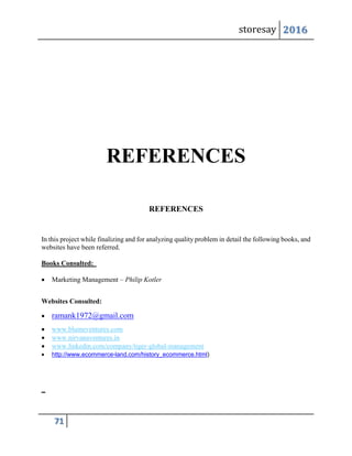 storesay 2016
71
REFERENCES
REFERENCES
In this project while finalizing and for analyzing quality problem in detail the following books, and
websites have been referred.
Books Consulted:
 Marketing Management – Philip Kotler
Websites Consulted:
 ramank1972@gmail.com
 www.blumeventures.com
 www.nirvanaventures.in
 www.linkedin.com/company/tiger-global-management
 http://www.ecommerce-land.com/history_ecommerce.html)
 