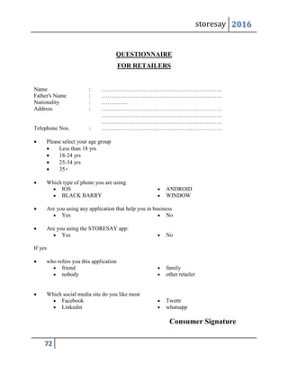 storesay 2016
72
QUESTIONNAIRE
FOR RETAILERS
Name : ……………………………………………………….
Father's Name : ……………………………………………………….
Nationality : …………..
Address : ……………………………………………………….
……………………………………………………….
……………………………………………………….
Telephone Nos. : ……………………………………………………….
 Please select your age group
 Less than 18 yrs
 18-24 yrs
 25-34 yrs
 35+
 Which type of phone you are using
 IOS  ANDROID
 BLACK BARRY  WINDOW
 Are you using any application that help you in business
 Yes  No
 Are you using the STORESAY app:
 Yes  No
If yes
 who refers you this application
 friend
 nobody
 family
 other retailer
 Which social media site do you like most
 Facebook  Twettr
 Linkedin  whatsapp
Consumer Signature
 