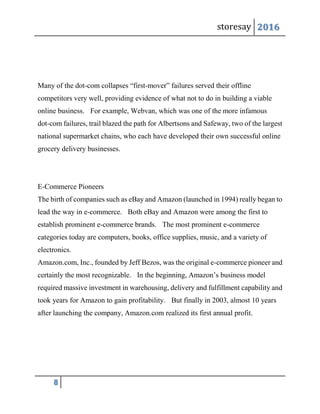 storesay 2016
8
Many of the dot-com collapses “first-mover” failures served their offline
competitors very well, providing evidence of what not to do in building a viable
online business. For example, Webvan, which was one of the more infamous
dot-com failures, trail blazed the path for Albertsons and Safeway, two of the largest
national supermarket chains, who each have developed their own successful online
grocery delivery businesses.
E-Commerce Pioneers
The birth of companies such as eBay and Amazon (launched in 1994) really began to
lead the way in e-commerce. Both eBay and Amazon were among the first to
establish prominent e-commerce brands. The most prominent e-commerce
categories today are computers, books, office supplies, music, and a variety of
electronics.
Amazon.com, Inc., founded by Jeff Bezos, was the original e-commerce pioneer and
certainly the most recognizable. In the beginning, Amazon’s business model
required massive investment in warehousing, delivery and fulfillment capability and
took years for Amazon to gain profitability. But finally in 2003, almost 10 years
after launching the company, Amazon.com realized its first annual profit.
 