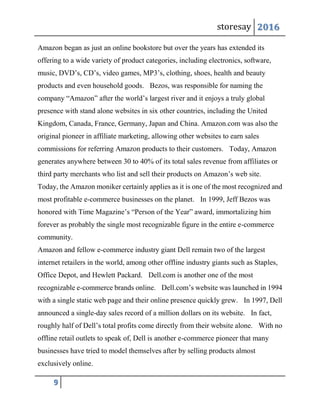 storesay 2016
9
Amazon began as just an online bookstore but over the years has extended its
offering to a wide variety of product categories, including electronics, software,
music, DVD’s, CD’s, video games, MP3’s, clothing, shoes, health and beauty
products and even household goods. Bezos, was responsible for naming the
company “Amazon” after the world’s largest river and it enjoys a truly global
presence with stand alone websites in six other countries, including the United
Kingdom, Canada, France, Germany, Japan and China. Amazon.com was also the
original pioneer in affiliate marketing, allowing other websites to earn sales
commissions for referring Amazon products to their customers. Today, Amazon
generates anywhere between 30 to 40% of its total sales revenue from affiliates or
third party merchants who list and sell their products on Amazon’s web site.
Today, the Amazon moniker certainly applies as it is one of the most recognized and
most profitable e-commerce businesses on the planet. In 1999, Jeff Bezos was
honored with Time Magazine’s “Person of the Year” award, immortalizing him
forever as probably the single most recognizable figure in the entire e-commerce
community.
Amazon and fellow e-commerce industry giant Dell remain two of the largest
internet retailers in the world, among other offline industry giants such as Staples,
Office Depot, and Hewlett Packard. Dell.com is another one of the most
recognizable e-commerce brands online. Dell.com’s website was launched in 1994
with a single static web page and their online presence quickly grew. In 1997, Dell
announced a single-day sales record of a million dollars on its website. In fact,
roughly half of Dell’s total profits come directly from their website alone. With no
offline retail outlets to speak of, Dell is another e-commerce pioneer that many
businesses have tried to model themselves after by selling products almost
exclusively online.
 