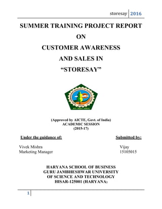 storesay 2016
1
SUMMER TRAINING PROJECT REPORT
ON
CUSTOMER AWARENESS
AND SALES IN
“STORESAY”
(Approved by AICTE, Govt. of India)
ACADEMIC SESSION
(2015-17)
Under the guidance of: Submitted by:
Vivek Mishra Vijay
Marketing Manager 15105015
HARYANA SCHOOL OF BUSINESS
GURU JAMBHESHWAR UNIVERSITY
OF SCIENCE AND TECHNOLOGY
HISAR-125001 (HARYANA)
 