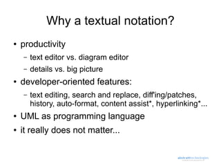 Why a textual notation?
●   productivity
    –   text editor vs. diagram editor
    –   details vs. big picture
●   developer-oriented features:
    –   text editing, search and replace, diff'ing/patches,
        history, auto-format, content assist*, hyperlinking*...
●   UML as programming language
●   it really does not matter...
 
