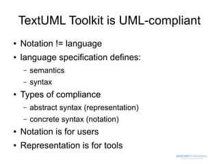 TextUML Toolkit is UML-compliant
●   Notation != language
●   language specification defines:
    –   semantics
    –   syntax
●   Types of compliance
    –   abstract syntax (representation)
    –   concrete syntax (notation)
●   Notation is for users
●   Representation is for tools
 
