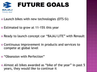    Launch bikes with new technologies (DTS-Si)

   Estimated to grow at 11-15% this year

   Ready to launch concept car “BAJAJ LITE” with Renault

   Continuous improvement in products and services to
    compete at global level

   “Obsession with Perfection”

   Almost all bikes awarded as “bike of the year” in past 5
    years, they would like to continue it
 