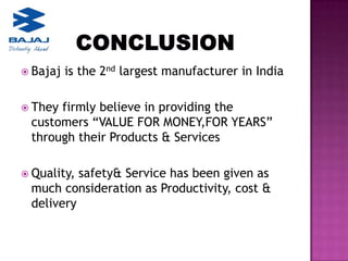  Bajaj   is the 2nd largest manufacturer in India

 Theyfirmly believe in providing the
 customers “VALUE FOR MONEY,FOR YEARS”
 through their Products & Services

 Quality,safety& Service has been given as
 much consideration as Productivity, cost &
 delivery
 