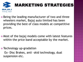  Beingthe leading manufacturer of two and three
 wheelers market, Bajaj auto limited has been
 providing the best of class models at competitive
 prices.

 Mostof the bajaj models come with latest features
 within the price band acceptable by the market.

 Technology up-gradation
  Ex- Disc Brakes, anti –skid technology, dual
 suspension etc.
 