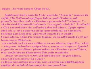 wyaro _ heronti wyvets Cvilis beds.     Axaldabadebuli spartelis beds wyvetda “herosia” (uxucesTa safWo) Tu Cvili avadmyofi iyo, kldeze gadaCexdnen, xolo janmrTel bavSvs dedas aZlevdnen gasazrdelaT 7 wlamde. 7 – 18 wlis asakSi sparteli izrdeboda “sazogado skolaSi”. bavSvebi erTad cxovrobdnen da erTnairad ikvebebodnen. Jgufis ufrosi xdeboda is vinc gamorCeuli iyo mixvedrilobiT da samxedro SejibrSi gambedaobiT. Spartelebi mxolod civ wyalSi banaobdnen, eZinaT lerwmis loginze weliwadSi mxolod erT xel tansacmels iRebdnen.  am skolaSi mcired aswavlidnen: wera- kitxvas, angariSs, cekva – simgeras, lakonikur metyvelebas, samxedro saqmes. Spartel gogonebs aswavlidnen gimnastikas da aZlevdnen ganaTlebas, mas ekrZaleboda SinasaqmisTvis xelis mokideba.   Skolis umkacresi reJimi (aSimSilebdnen, acyurebdnen, aCvenebdnen sicives da sicxes) gaTcaliscinebuli iyo imisTvis, rom sparteli gasaWirSi amtani yopiliyo da brZolashi gamarjveba moepovebina. 