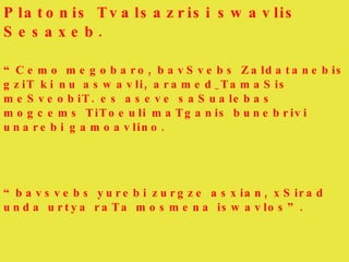 Platonis Tvalsazrisi swavlis Sesaxeb. “ Cemo megobaro, bavSvebs Zaldatanebis gziT ki nu aswavli, aramed_TamaSis meSveobiT. es aseve saSualebas mogcems TiToeuli maTganis bunebrivi unarebi gamoavlino. “ bavsvebs yurebi zurgze asxian, xSirad unda urtya raTa mosmena iswavlos”. 