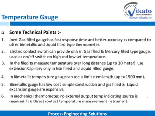 Temperature Gauge
 Some Technical Points :-
1. Inert Gas filled gaugehas fast response time and better accuracy as compared to
other bimetallic and Liquid filled type thermometer.
2. Electric contact switch can provide only in Gas filled & Mercury filled type gauge.
used as on/off switch on high and low set temperature.
3. In the filed to measure temperature over long distance (up to 30 meter) use
extensionCapillary only in Gas filled and Liquid Filled gauge.
4. In Bimetallic temperature gaugecan use a limit stem length (up to 1500 mm).
5. Bimetallic gaugehas low cost ,simple construction and gas filled & Liquid
expansiongaugeare expensive.
6 . In mechanical thermometer, no external output temp indicating source is .
required. It is Direct contact temperature measurement instrument.
Process Engineering Solutions
 