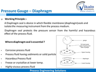 Pressure Gauge – Diaphragm
 Working Principle :-
A Diaphragm seal is device in which flexible membrane (diaphragm)seals and
isolatethe measuring instrument from the process medium.
Diaphragm seal protects the pressure sensor from the harmful and hazardous
effect of the process fluid.
Where diaphragmseal is essential ?
 Corrosive process fluid
 Process fluid having sediments or solid particles
 Hazardous Process fluid
 Freeze or crystallize at lower temp.
 Highly viscous process fluid
Process Engineering Solutions
 
