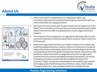 About Us
 Vikalo Instruments is established as an independent 100% own
manufacturingcompanyto provide process Engineeringsolutionswith our
pressure & temperature gauge products.
 Team work of 4 technocrats with 10 years of well and rich experience in the
field of instrumentation and known latest manufacturingtechniques enable
Vikalo Instruments to offer newdevelopment at each stage of journey of
progress.
 The company's primaryobjective is to upgrade the existingproducts and to
consistentlydevelop innovative products which can be an import substitute
to the present.
 Vikalo as an organizationfunctions on modern methods ofmanufacturing,
excellentlydesigned facilities as well as sufficient infrastructure to produce
high qualityproduct and employs state-of-the-art technologyto deliver top
qualityproducts thatmatch global standard requirement .Synonymouswith
excellence.Vikalo Instruments is recognized not just for its high quality
products that are compliant with global standard requirement,but also for
developinginnovationsolution thatdeliver additional value to the
customers.’Vikalo‘s products are developed to meet specificrequirements
ofemerging sectors like Pharmaceutical,Fertilizers,Glass,Textile, Water
Treatment,Chemicals ,Pulp and Paper Industries and Hydraulics etc.
Process Engineering Solutions
 