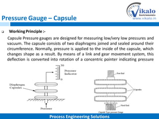 Pressure Gauge – Capsule
 Working Principle :-
Capsule Pressure gauges are designed for measuring low/very low pressures and
vacuum. The capsule consists of two diaphragms joined and sealed around their
circumference. Normally, pressure is applied to the inside of the capsule, which
changes shape as a result. By means of a link and gear movement system, this
deflection is converted into rotation of a concentric pointer indicating pressure
on a dial.
Process Engineering Solutions
 