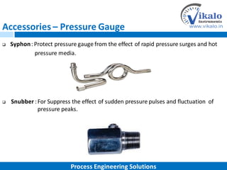 Accessories – Pressure Gauge
 Syphon:Protect pressure gauge from the effect of rapid pressure surges and hot
pressure media.
 Snubber :For Suppress the effect of sudden pressure pulses and fluctuation of
pressure peaks.
Process Engineering Solutions
 