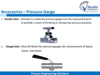 Accessories – Pressure Gauge
 Needle Valve : Intended to isolate the pressure gauge from the measured fluid or
to provide a means of throttling or dampening pressure pulsation.
 Gauge Cock : Shut-off device for pressure gauges, for measurement of liquid,
Gases and steam
Process Engineering Solutions
 