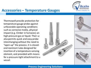 Accessories – Temperature Gauges
Thermowell provide protection for
temperature gauge probe against
unfavorable operating conditions
such as corrosive media, physical
impact (e.g. Clinker in furnaces) and
high pressure gas or liquid. Their use
alsopermits quick and easy probe
interchanging without the need to
“open-up” the process. it is closed-
end reentrant tube designed for
insertion of a temperature-sensing
element, and provided with means
for a pressure-tight attachmentto a
vessel.
Process Engineering Solutions
 