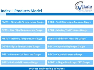 Index – Products Model
BMTG – BimetallicTemperatureGauge
MFTG – Mercury Temperature Gauge
DGTG – Digital TemperatureGauge
PGB1 – Commercial Pressure Gauge
PGB2 – Industrial PressureGauge
GFTG – Gas Filled TemperatureGauge
PGB3 – Seal Diaphragm PressureGauge
PGB5 – Solid FrontPressureGauge
PGC1 – Capsule DiaphragmGauge
PGC2 – Capsule Pressure Gauge
PGDP1 – Single DiaphragmDiff.Gauge
PGB4 – Master/TestPressureGauge
Process Engineering Solutions
 
