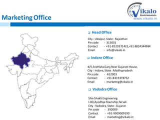 MarketingOffice
 Head Office
City : Udaipur, State : Rajasthan
Pin code - 313001
Contact - +91-8529371421,+91-8824344984
Email - info@vikalo.in
 Indore Office
4/5,Snehlata Ganj,Near GujaratiHouse,
City : Indore, State: Madhypradesh
Pin code - 452003
Contact - +91-8319378752
Email - marketing@vikalo.in
 Vadodra Office
Shiv ShaktiEngineering
I-80,Ayodhya Township,Tarsali
City : Vadodra, State : Gujarat
Pin code - 390009
Contact - +91-9909009190
Email - marketing@vikalo.in
 