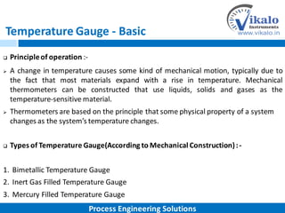 Temperature Gauge - Basic
 Principleof operation :-
 A change in temperature causes some kind of mechanical motion, typically due to
the fact that most materials expand with a rise in temperature. Mechanical
thermometers can be constructed that use liquids, solids and gases as the
temperature-sensitive material.
 Thermometers are based on the principle that some physical property of a system
changes as the system’s temperature changes.
 Types of Temperature Gauge(According to Mechanical Construction):-
1. Bimetallic Temperature Gauge
2. Inert Gas Filled Temperature Gauge
3. Mercury Filled Temperature Gauge
Process Engineering Solutions
 