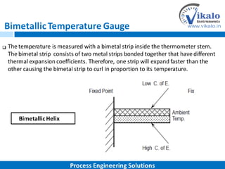 BimetallicTemperature Gauge
The temperature is measured with a bimetal strip inside the thermometer stem.
The bimetal strip consists of two metal strips bonded together that have different
thermal expansion coefficients. Therefore, one strip will expand faster than the
other causing the bimetal strip to curl in proportion to its temperature.

BimetallicHelix
Process Engineering Solutions
 