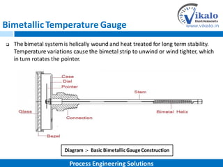 BimetallicTemperature Gauge
 The bimetal system is helically wound and heat treated for long term stability.
Temperature variations cause the bimetal strip to unwind or wind tighter, which
in turn rotates the pointer.
Diagram :- Basic BimetallicGaugeConstruction
Process Engineering Solutions
 
