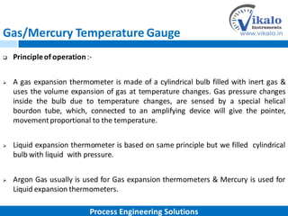 Gas/Mercury Temperature Gauge
 Principleof operation :-
 A gas expansion thermometer is made of a cylindrical bulb filled with inert gas &
uses the volume expansion of gas at temperature changes. Gas pressure changes
inside the bulb due to temperature changes, are sensed by a special helical
bourdon tube, which, connected to an amplifying device will give the pointer,
movementproportional to the temperature.
 Liquid expansion thermometer is based on same principle but we filled cylindrical
bulb with liquid with pressure.
 Argon Gas usually is used for Gas expansion thermometers & Mercury is used for
Liquid expansion thermometers.
Process Engineering Solutions
 