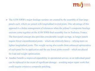  The A350 XWB’s major fuselage sections are created by the assembly of four large 
panels each, which are joined with longitudinal riveted joints. One advantage of this 
approach is a better management of tolerances when the jetliner’s composite fuselage 
sections come together on the A350 XWB final assembly line in Toulouse, France. 
The four-panel concept also provides considerable weight savings, as longer panels 
require fewer circumferential joints – which are relatively heavy – relying more on 
lighter longitudinal joints. This weight saving also results from enhanced optimisation 
of each panel for its application and the use fewer joints overall – which are placed 
for load and weight optimisation. 
 Another benefit is improved reparability in operational service, as an individual panel 
can be replaced in the event of significant damage – avoiding major repair work that 
could require extensive composite patching. 
 