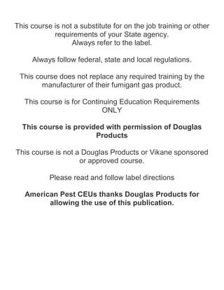 This course is not a substitute for on the job training or other
requirements of your State agency.
Always refer to the label.
Always follow federal, state and local regulations.
This course does not replace any required training by the
manufacturer of their fumigant gas product.
This course is for Continuing Education Requirements
ONLY
This course is provided with permission of Douglas
Products
This course is not a Douglas Products or Vikane sponsored
or approved course.
Please read and follow label directions
American Pest CEUs thanks Douglas Products for
allowing the use of this publication.
 