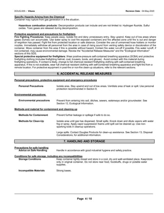 DOUG-005 - Vikane Revision Date: 04-May-2020
_____________________________________________________________________________________________
Specific Hazards Arising from the Chemical
Container may rupture from gas generation in a fire situation.
Hazardous combustion products: Decomposition products can include and are not limited to: Hydrogen fluoride. Sulfur
oxides. Toxic gases are released during decomposition.
Protective equipment and precautions for firefighters
Fire Fighting Procedures: Keep people away. Isolate fire and deny unnecessary entry. Stay upwind. Keep out of low areas where
gases (fumes) can accumulate. Use water spray to cool fire exposed containers and fire affected zone until fire is out and danger
of reignition has passed. Fight fire from protected location or safe distance. Consider the use of unmanned hose holders or monitor
nozzles. Immediately withdraw all personnel from the area in case of rising sound from venting safety device or discoloration of the
container. Move container from fire area if this is possible without hazard. Contain fire water run-off if possible. Fire water runoff, if
not contained, may cause environmental damage. Review the "Accidental Release Measures" and the "Ecological Information"
sections of this SDS.
Special protective equipment for firefighters: Wear positive-pressure self-contained breathing apparatus (SCBA) and protective
firefighting clothing (includes firefighting helmet, coat, trousers, boots, and gloves). Avoid contact with this material during
firefighting operations. If contact is likely, change to full chemical resistant firefighting clothing with self-contained breathing
apparatus. If this is not available, wear full chemical resistant clothing with self-contained breathing apparatus and fight fire from a
remote location. For protective equipment in post-fire or non-fire clean-up situations, refer to the relevant sections.
6. ACCIDENTAL RELEASE MEASURES
Personal precautions, protective equipment and emergency procedures
Personal Precautions
Environmental precautions
Environmental precautions
Isolate area. Stay upwind and out of low areas. Ventilate area of leak or spill. Use personal
protection recommended in Section 8.
Prevent from entering into soil, ditches, sewers, waterways and/or groundwater. See
Section 12, Ecological Information.
Methods and material for containment and cleaning up
Methods for Containment
Methods for Clean-Up
Prevent further leakage or spillage if safe to do so.
Isolate area until gas has dispersed. Small spills: Knock down and dilute vapors with water
fog or spray. Apply vapor suppression foams until spill can be cleaned up. Use non-
sparking tools in cleanup operations.
Large spills: Contact Douglas Products for clean-up assistance. See Section 13, Disposal
Considerations, for additional information.
7. HANDLING AND STORAGE
Precautions for safe handling
Advice on Safe Handling Handle in accordance with good industrial hygiene and safety practice.
Conditions for safe storage, including any incompatibilities
Storage Conditions Keep container tightly closed and store in a cool, dry and well-ventilated place. Keep/store
only in original container. Do not store near food, foodstuffs, drugs or potable water
supplies.
Incompatible Materials Strong bases.
_____________________________________________________________________________________________
Page 4 / 10
 