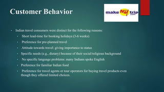 Customer Behavior
• Indian travel consumers were distinct for the following reasons:
• Short lead-time for booking holidays (3-6 weeks)
• Preference for pre-planned travel
• Attitude towards travel: giving importance to status
• Specific needs (e.g., dietary) because of their social/religious background
• No specific language problems: many Indians spoke English
• Preference for familiar Indian food
• Preference for travel agents or tour operators for buying travel products even
though they offered limited choices.
 