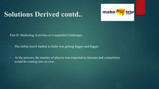 Solutions Derived contd..
Part-II: Marketing Activities to Counterfeit Challenges
• The online travel market in India was getting bigger and bigger.
• In the process, the number of players was expected to increase and competition
would be coming into its own.
 