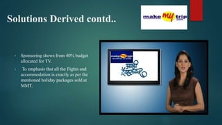 Solutions Derived contd..
• Sponsoring shows from 40% budget
allocated for TV.
• To emphasis that all the flights and
accommodation is exactly as per the
mentioned holiday packages sold at
MMT.
 