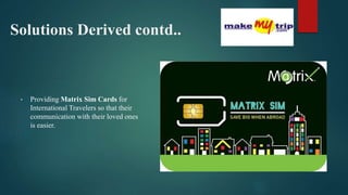 Solutions Derived contd..
• Providing Matrix Sim Cards for
International Travelers so that their
communication with their loved ones
is easier.
 