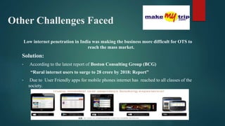Other Challenges Faced
Low internet penetration in India was making the business more difficult for OTS to
reach the mass market.
Solution:
• According to the latest report of Boston Consulting Group (BCG)
“Rural internet users to surge to 28 crore by 2018: Report”
• Due to User Friendly apps for mobile phones internet has reached to all classes of the
society.
 