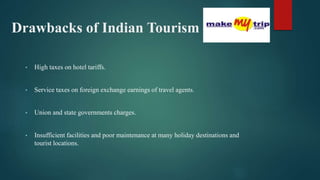 Drawbacks of Indian Tourism
• High taxes on hotel tariffs.
• Service taxes on foreign exchange earnings of travel agents.
• Union and state governments charges.
• Insufficient facilities and poor maintenance at many holiday destinations and
tourist locations.
 