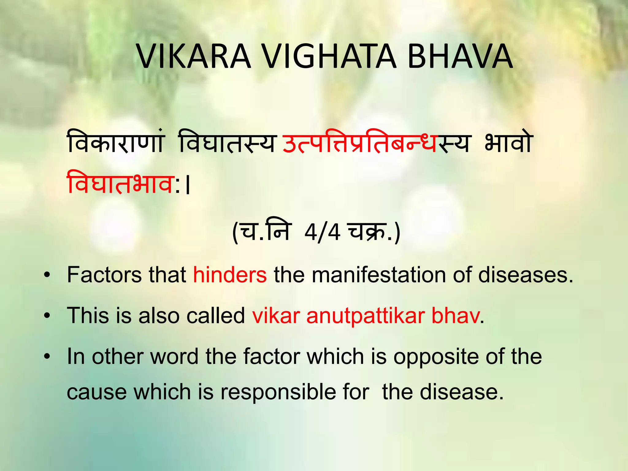 VIKARA VIGHATA BHAVA
विकाराणाां विघातस्य उत्पविप्रततबन्धस्य भािो
विघातभाि:।
(च.ति 4/4 चक्र.)
• Factors that hinders the manifestation of diseases.
• This is also called vikar anutpattikar bhav.
• In other word the factor which is opposite of the
cause which is responsible for the disease.
 