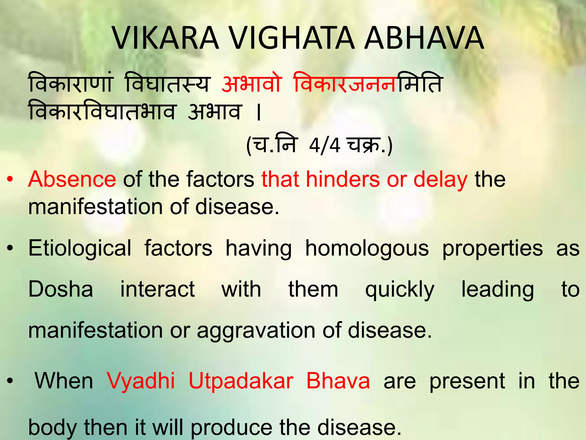 VIKARA VIGHATA ABHAVA
विकाराणाां विघातस्य अभािो विकारजििमितत
विकारविघातभाि अभाि ।
(च.ति 4/4 चक्र.)
• Absence of the factors that hinders or delay the
manifestation of disease.
• Etiological factors having homologous properties as
Dosha interact with them quickly leading to
manifestation or aggravation of disease.
• When Vyadhi Utpadakar Bhava are present in the
body then it will produce the disease.
 