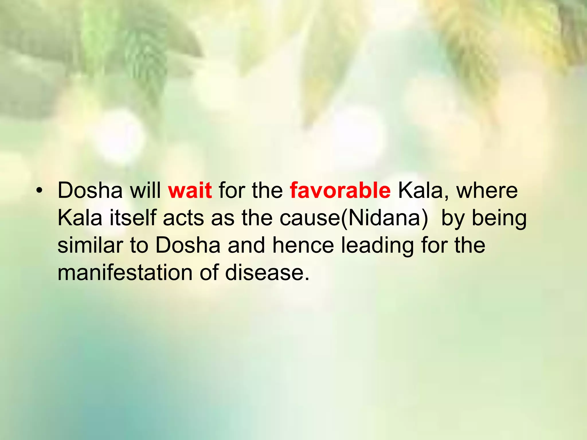 • Dosha will wait for the favorable Kala, where
Kala itself acts as the cause(Nidana) by being
similar to Dosha and hence leading for the
manifestation of disease.
 