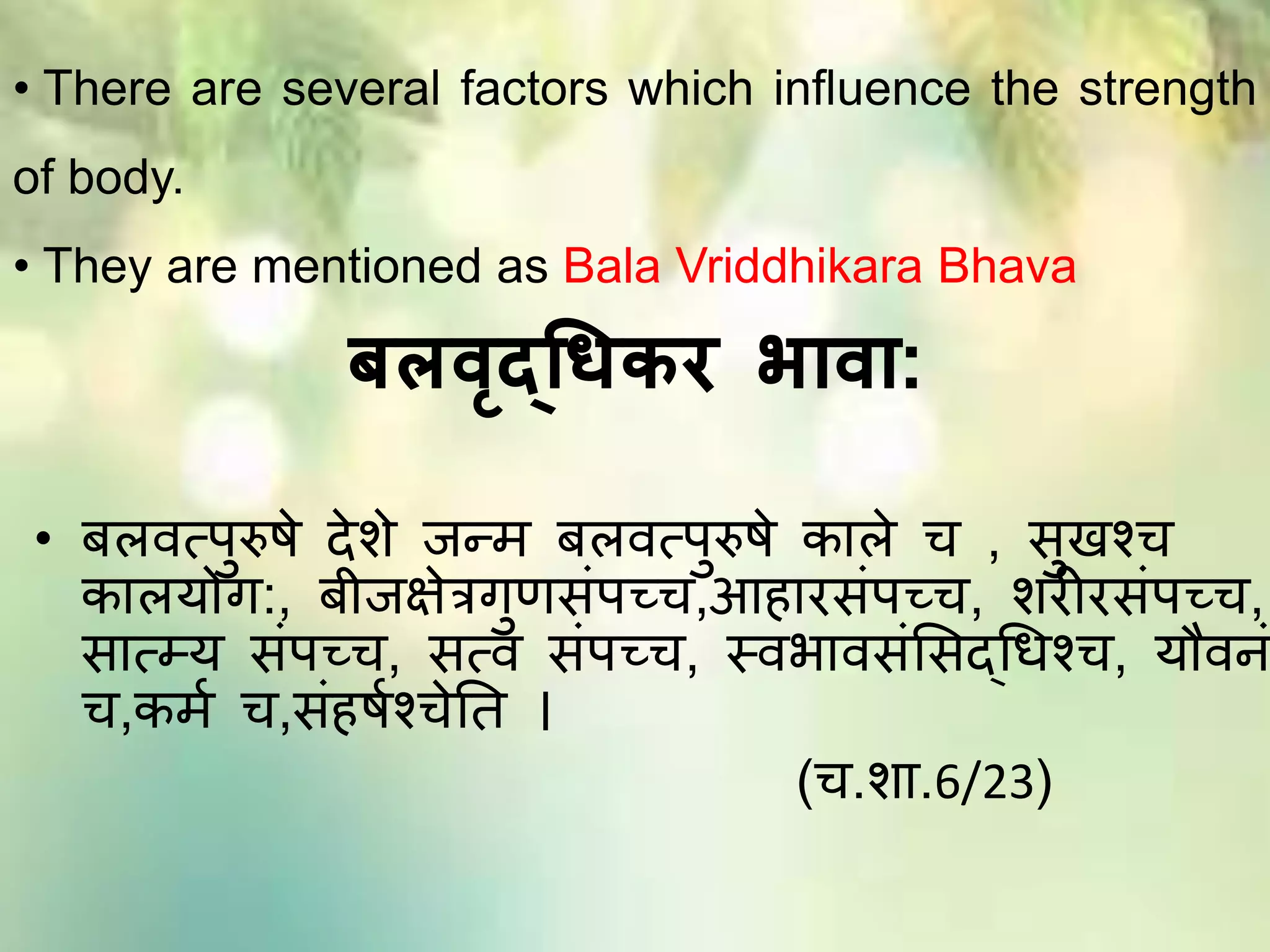 बलवृदधिकर भावा:
• बिित्पुरुषे देिे जन्ि बिित्पुरुषे कािे च , सुखश्च
काियोग:, बीजक्षेत्रगुणसांपच्च,आहारसांपच्च, िरीरसांपच्च,
सात््य सांपच्च, सत्ि सांपच्च, स्िभािसांमसद्थधश्च, यौिि
च,कित च,सांहषतश्चेतत ।
(च.िा.6/23)
• There are several factors which influence the strength
of body.
• They are mentioned as Bala Vriddhikara Bhava
 