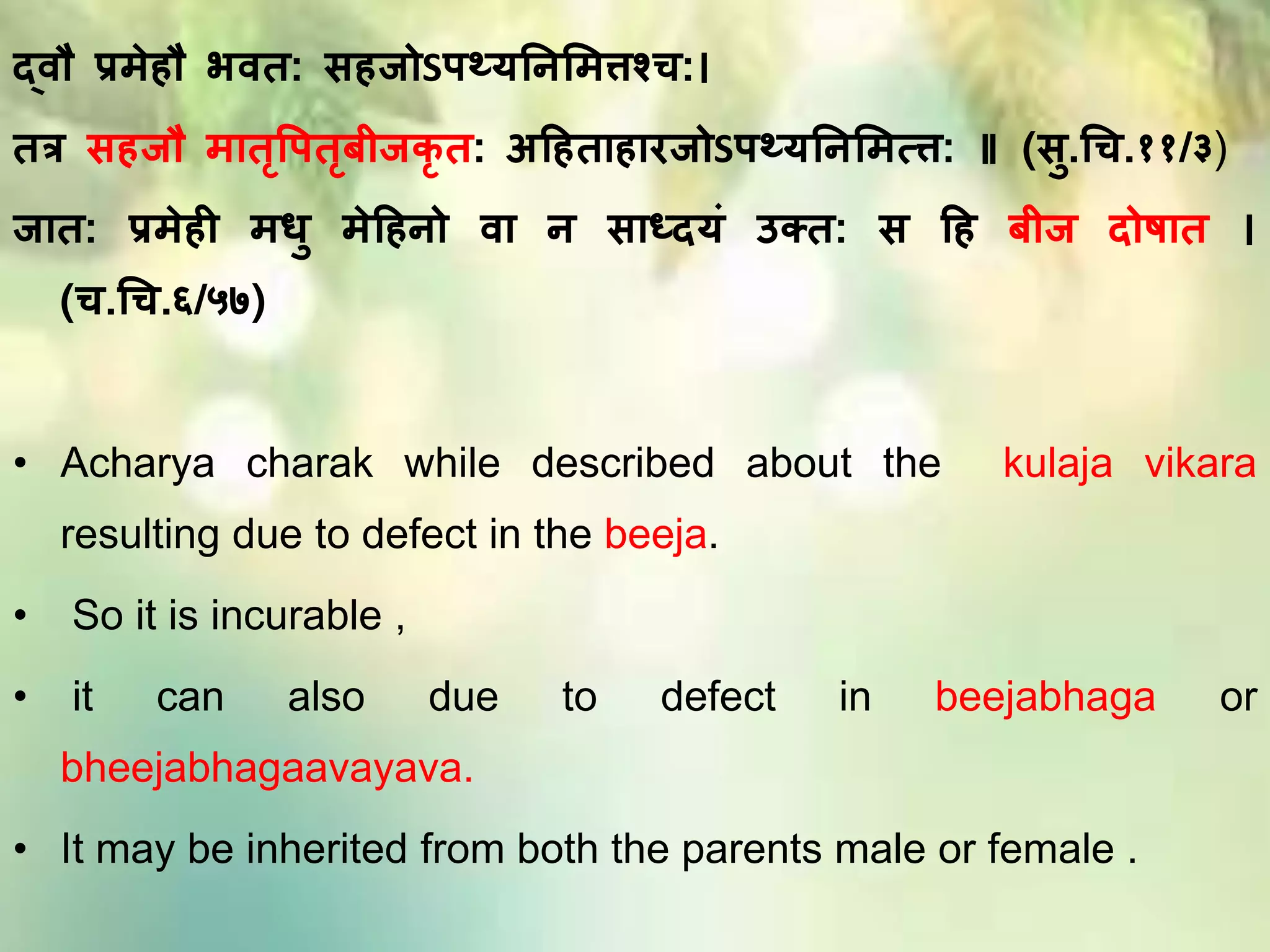 दवौ प्र ेहौ भवत: सहजोSतथ्यतनम त्तश्च:।
तत्र सहजौ ातृपततृबीजकृ त: अहहताहारजोSतथ्यतनम त्त्त: ॥ (सु.धच.११/३)
जात: प्र ेही िु ेहहनो वा न साध्दयिं उक्त: स हह बीज दोषात ।
(च.धच.६/५७)
• Acharya charak while described about the kulaja vikara
resulting due to defect in the beeja.
• So it is incurable ,
• it can also due to defect in beejabhaga or
bheejabhagaavayava.
• It may be inherited from both the parents male or female .
 