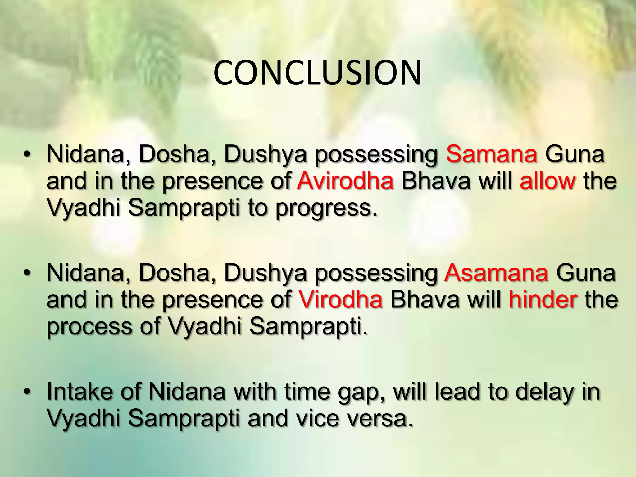 CONCLUSION
• Nidana, Dosha, Dushya possessing Samana Guna
and in the presence of Avirodha Bhava will allow the
Vyadhi Samprapti to progress.
• Nidana, Dosha, Dushya possessing Asamana Guna
and in the presence of Virodha Bhava will hinder the
process of Vyadhi Samprapti.
• Intake of Nidana with time gap, will lead to delay in
Vyadhi Samprapti and vice versa.
 