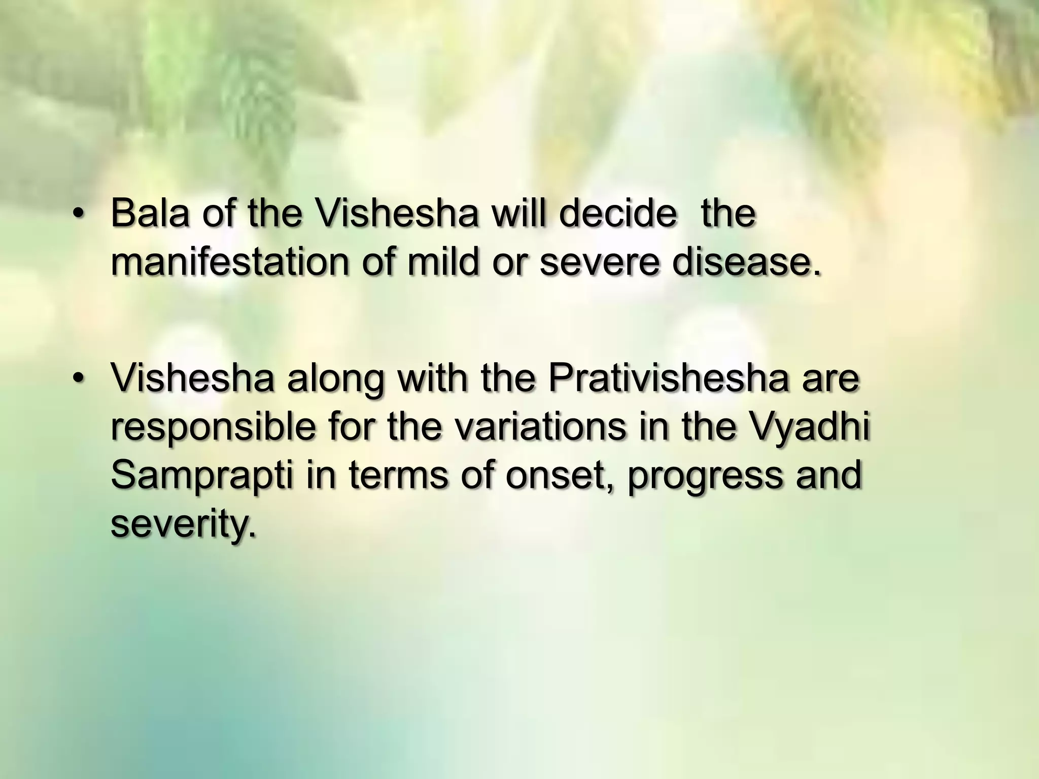 • Bala of the Vishesha will decide the
manifestation of mild or severe disease.
• Vishesha along with the Prativishesha are
responsible for the variations in the Vyadhi
Samprapti in terms of onset, progress and
severity.
 