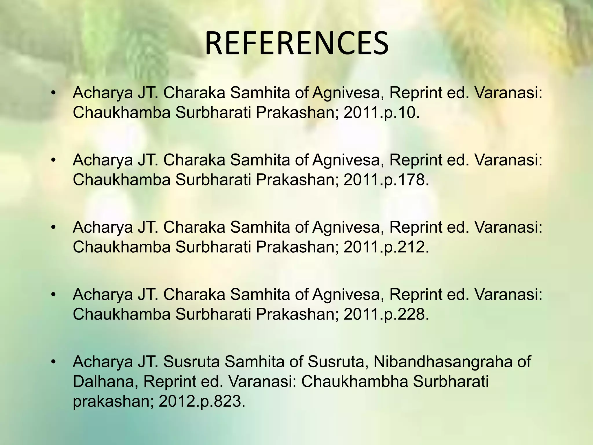 REFERENCES
• Acharya JT. Charaka Samhita of Agnivesa, Reprint ed. Varanasi:
Chaukhamba Surbharati Prakashan; 2011.p.10.
• Acharya JT. Charaka Samhita of Agnivesa, Reprint ed. Varanasi:
Chaukhamba Surbharati Prakashan; 2011.p.178.
• Acharya JT. Charaka Samhita of Agnivesa, Reprint ed. Varanasi:
Chaukhamba Surbharati Prakashan; 2011.p.212.
• Acharya JT. Charaka Samhita of Agnivesa, Reprint ed. Varanasi:
Chaukhamba Surbharati Prakashan; 2011.p.228.
• Acharya JT. Susruta Samhita of Susruta, Nibandhasangraha of
Dalhana, Reprint ed. Varanasi: Chaukhambha Surbharati
prakashan; 2012.p.823.
 